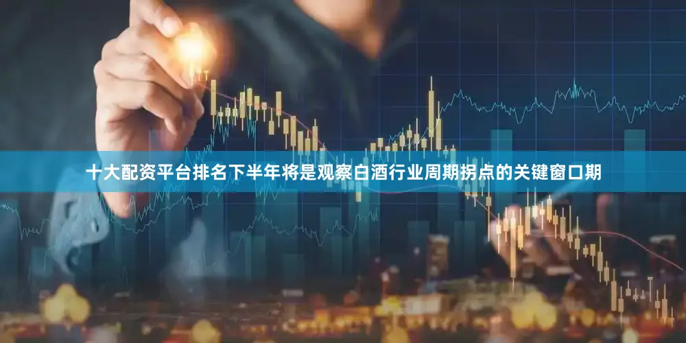 十大配资平台排名下半年将是观察白酒行业周期拐点的关键窗口期