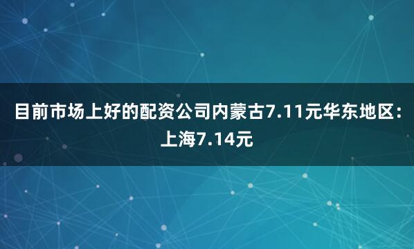 目前市场上好的配资公司内蒙古7.11元华东地区：上海7.14元