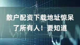 散户配资下载地址惊呆了所有人！要知道