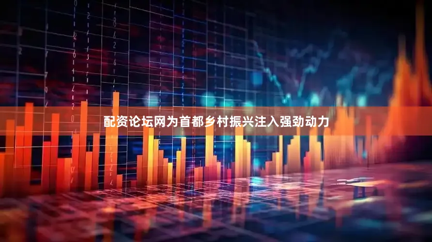 配资论坛网为首都乡村振兴注入强劲动力