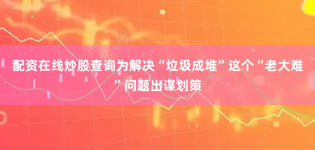 配资在线炒股查询为解决“垃圾成堆”这个“老大难”问题出谋划策