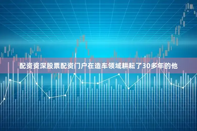 配资资深股票配资门户在造车领域耕耘了30多年的他