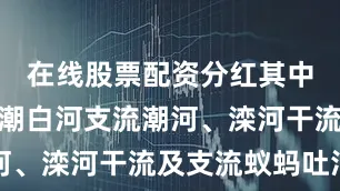 在线股票配资分红其中河北承德潮白河支流潮河、滦河干流及支流蚁蚂吐河