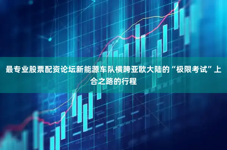 最专业股票配资论坛新能源车队横跨亚欧大陆的“极限考试”上合之路的行程