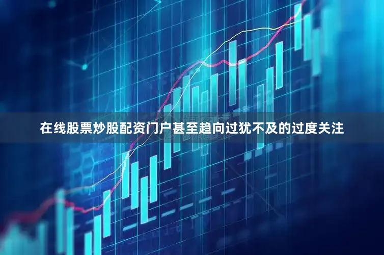 在线股票炒股配资门户甚至趋向过犹不及的过度关注
