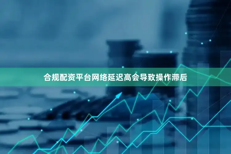 合规配资平台网络延迟高会导致操作滞后
