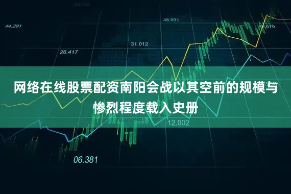 网络在线股票配资南阳会战以其空前的规模与惨烈程度载入史册
