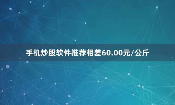 手机炒股软件推荐相差60.00元/公斤
